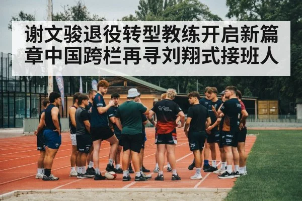 谢文骏退役转型教练开启新篇章中国跨栏再寻刘翔式接班人